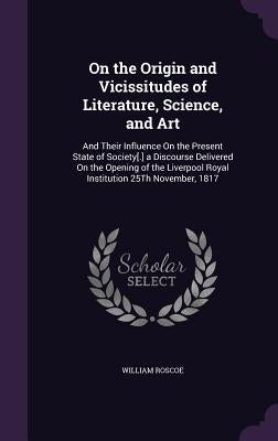On the Origin and Vicissitudes of Literature, Science, and Art: And Their Influence On the Present State of Society[.] a Discourse Delivered On the Op by Roscoe, William