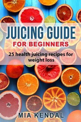 Juicing guide for beginners: 25 health juicing recipes for weight loss by Kendal, Mia