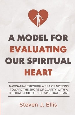 A Model for Evaluating Our Spiritual Heart: Navigating Through a Sea of Notions Toward the Shore of Clarity with a Biblical Model of the Spiritual Hea by Ellis, Steven