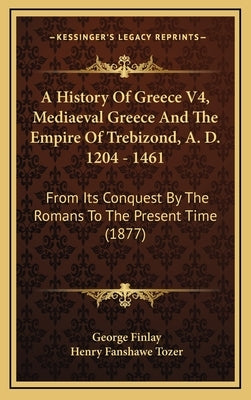 A History Of Greece V4, Mediaeval Greece And The Empire Of Trebizond, A. D. 1204 - 1461: From Its Conquest By The Romans To The Present Time (1877) by Finlay, George