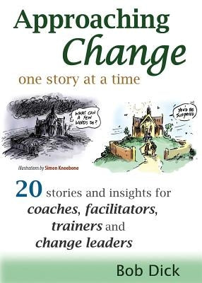 Approaching Change One Story at a Time: 20 Stories and Insights for Coaches, Facilitators, Trainers and Change Leaders by Dick, Bob