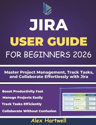 Jira User Guide for Beginners: Master Project Management, Track Tasks, and Collaborate Effortlessly with Jira by Hartwell, Alex
