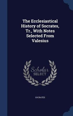 The Ecclesiastical History of Socrates, Tr., With Notes Selected From Valesius by Socrates