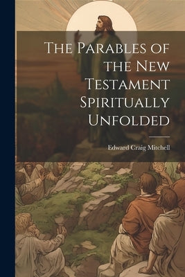 The Parables of the New Testament Spiritually Unfolded by Mitchell, Edward Craig 1836-1911