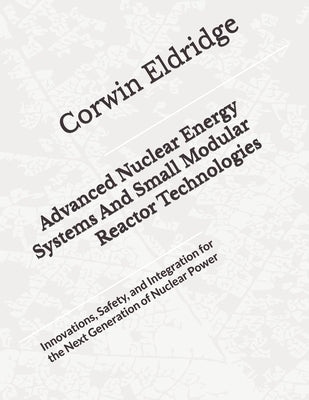 Advanced Nuclear Energy Systems And Small Modular Reactor Technologies: Innovations, Safety, and Integration for the Next Generation of Nuclear Power by Eldridge, Corwin