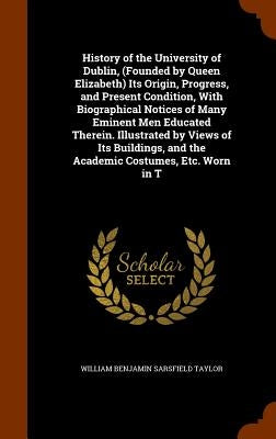 History of the University of Dublin, (Founded by Queen Elizabeth) Its Origin, Progress, and Present Condition, With Biographical Notices of Many Emine by Taylor, William Benjamin Sarsfield
