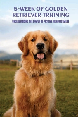 5-Week Of Golden Retriever Training: Understanding The Power Of Positive Reinforcement: Growth by Bronston, Arturo