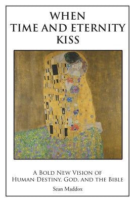 When Time and Eternity Kiss: A Bold New vision of Human Destiny, God, and the Bible by Maddox, Sean