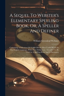 A Sequel To Webster's Elementary Spelling Book, Or, A Speller And Definer: Containing A Selection Of 12,000 Of The Most Useful Words In The English La by Webster, William Greenleaf