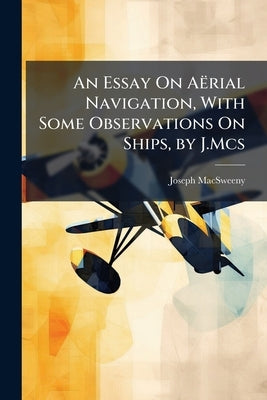 An Essay On Aërial Navigation, With Some Observations On Ships, by J.Mcs by Macsweeny, Joseph