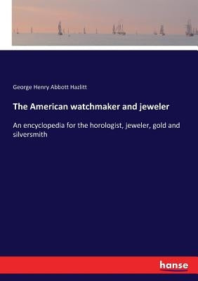 The American watchmaker and jeweler: An encyclopedia for the horologist, jeweler, gold and silversmith by Hazlitt, George Henry Abbott