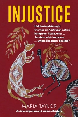 Injustice: Hidden in plain sight the war on Australian nature kangaroo, koala, emu... hunted, sold, homeless... where lies truce, by Taylor, Maria