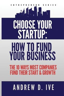 Choose Your Startup: How to Fund Your Business: The 10 Ways Most Companies Fund their Start and Growth by Ive, Andrew D.