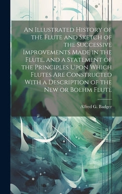 An Illustrated History of the Flute and Sketch of the Successive Improvements Made in the Flute, and a Statement of the Principles Upon Which Flutes A by Badger, Alfred G.