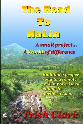 The Road To NaLin: A Small Project...A World of Difference: Building a proper road to a remote village in northern Laos by Clark, Trish