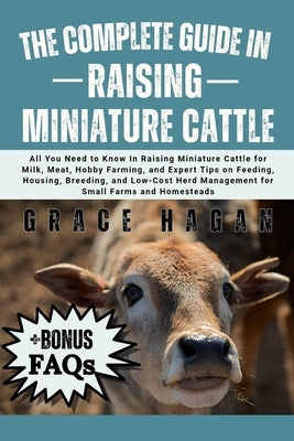 The Complete Guide in Raising Miniature Cattle: All You Need To Know In Raising Miniature Cattle for Milk, Meat, Hobby Farming, and Expert Tips on Fee by Hagan, Grace