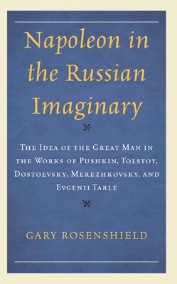 Napoleon in the Russian Imaginary: The Idea of the Great Man in the Works of Pushkin, Tolstoy, Dostoevsky, Merezhkovsky, and Evgenii Tarle by Rosenshield, Gary