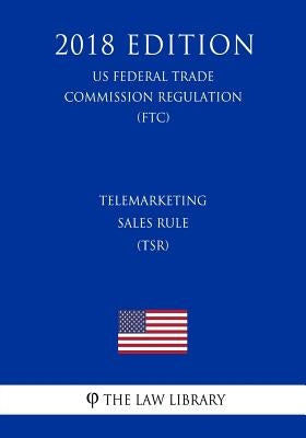 Telemarketing Sales Rule (TSR) (US Federal Trade Commission Regulation) (FTC) (2018 Edition) by The Law Library
