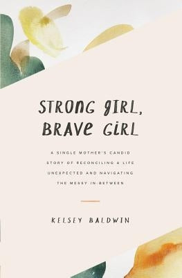Strong Girl, Brave Girl: A single mother's story of reconciling a life unexpected and navigating the messy in-between by Baldwin, Kelsey