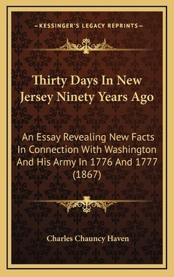 Thirty Days in New Jersey Ninety Years Ago: An Essay Revealing New Facts in Connection with Washington and His Army in 1776 and 1777 (1867) by Haven, Charles Chauncy