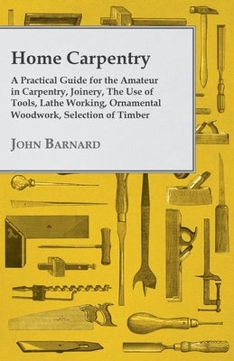 Home Carpentry - A Practical Guide for the Amateur in Carpentry, Joinery, the Use of Tools, Lathe Working, Ornamental Woodwork, Selection of Timber, E by Barnard, John