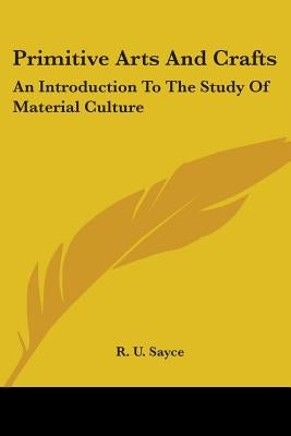 Primitive Arts And Crafts: An Introduction To The Study Of Material Culture by Sayce, R. U.