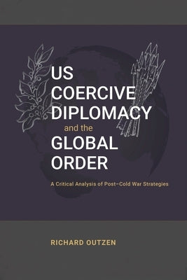 US Coercive Diplomacy and the Global Order: A Critical Analysis of Post-Cold War Strategies by Outzen, Richard