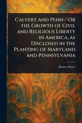Calvert and Penn / Or the Growth of Civil and Religious Liberty in America, as Disclosed in the Planting of Maryland and Pennsylvania by Mayer, Brantz