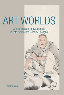 Art Worlds: Artists, Images, and Audiences in Late Nineteenth-Century Shanghai by Wue, Roberta