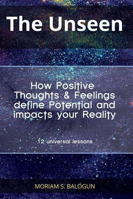 The Unseen - How Positive Thoughts & Feelings define Potential and impacts your Reality by Balogun, Moriam S.