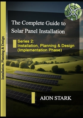 The Complete Guide to Solar Panel Installation - Installation, Planning and Design: (Implementation Phase) by Stark, Aion