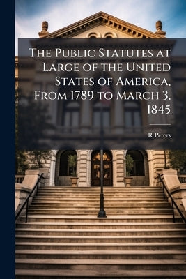 The Public Statutes at Large of the United States of America, From 1789 to March 3, 1845 by Peters, R.