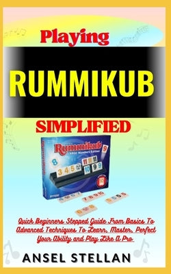 Playing RUMMIKUB Simplified: Quick Beginners Stepped Guide From Basics To Advanced Techniques To Learn, Master, Perfect Your Ability and Play Like by Stellan, Ansel