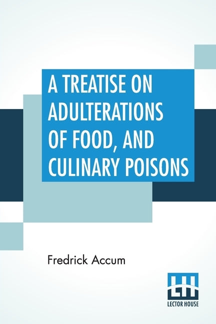 A Treatise On Adulterations Of Food, And Culinary Poisons: Exhibiting The Fraudulent Sophistications Of Bread, Beer, Wine, Spiritous Liquors, Tea, Cof by Accum, Fredrick