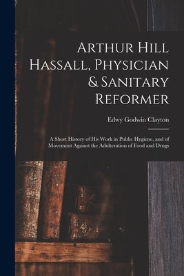 Arthur Hill Hassall, Physician & Sanitary Reformer: A Short History of His Work in Public Hygiene, and of Movement Against the Adulteration of Food an by Clayton, Edwy Godwin