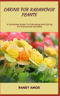 Caring for Kalanchoe Plants: A Complete Guide To Cultivating And Caring For Kalanchoe Varieties by Amos, Randy