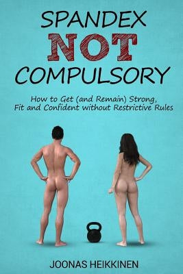 Spandex Not Compulsory: How to Get (and Remain) Strong, Fit and Confident without Restrictive Rules by Heikkinen, Joonas