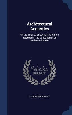 Architectural Acoustics: Or, the Science of Sound Application Required in the Construction of Audience Rooms by Kelly, Eugene Henri