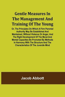 Gentle Measures in the Management and Training of the Young; Or, the Principles on Which a Firm Parental Authority May Be Established and Maintained, by Abbott, Jacob