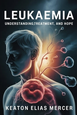 Leukaemia: Understanding, Treatment, and Hope by Mercer, Keaton Elias