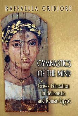 Gymnastics of the Mind: Greek Education in Hellenistic and Roman Egypt by Cribiore, Raffaella