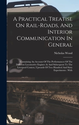 A Practical Treatise On Rail-roads, And Interior Communication In General: Containing An Account Of The Performances Of The Different Locomotive Engin by Wood, Nicholas