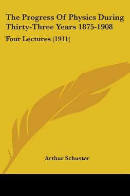 The Progress Of Physics During Thirty-Three Years 1875-1908: Four Lectures (1911) by Schuster, Arthur