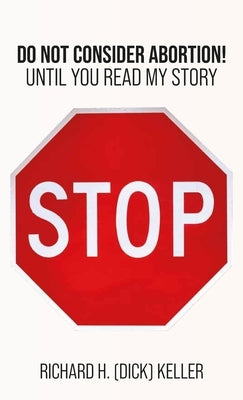 STOP..., Do Not Consider Abortion Until You Read My Story by Keller, Richard H. (Dick)