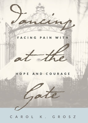 Dancing at the Gate: Facing Pain with Hope and Courage by Grosz, Carol