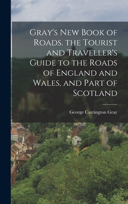 Gray's New Book of Roads. the Tourist and Traveller's Guide to the Roads of England and Wales, and Part of Scotland by Gray, George Carrington