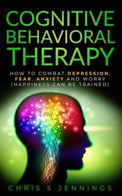 Cognitive Behavioral Therapy: How to Combat Depression, Fear, Anxiety and Worry (Happiness can be trained) by Jennings, Chris S.
