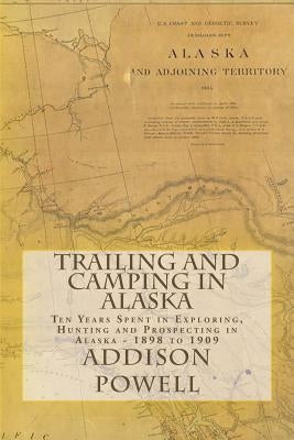 Trailing and Camping in Alaska: Ten Years Spent in Exploring, Hunting and Prospecting in Alaska - 1898 to 1909 by Powell, Addison Monroe