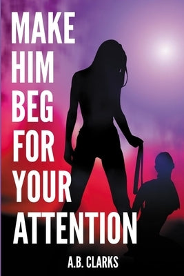 Make Him Beg for your Attention: Seduce him and make him your boyfriend, your husband, or what you want by Clarks, A. B.