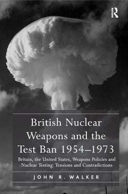 British Nuclear Weapons and the Test Ban 1954-1973: Britain, the United States, Weapons Policies and Nuclear Testing: Tensions and Contradictions by Walker, John R.